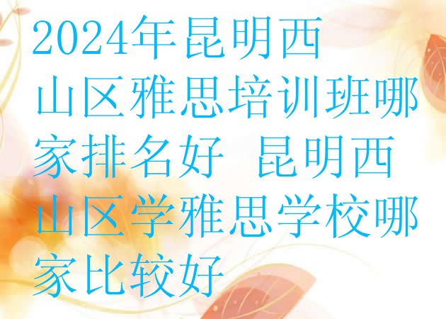 十大2024年昆明西山区雅思培训班哪家排名好 昆明西山区学雅思学校哪家比较好排行榜