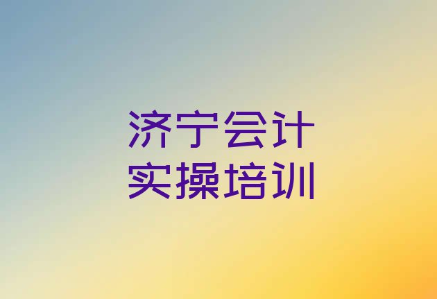 十大济宁会计实操培训哪好 济宁任城区会计实操培训多少钱一节课合适排行榜