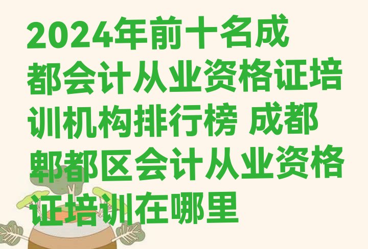 十大2024年前十名成都会计从业资格证培训机构排行榜 成都郫都区会计从业资格证培训在哪里排行榜