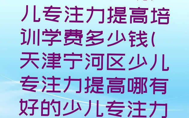 天津潘庄农场少儿专注力提高培训学费多少钱(天津宁河区少儿专注力提高哪有好的少儿专注力提高培训学校)”