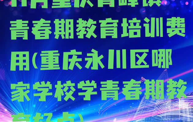 11月重庆青峰镇青春期教育培训费用(重庆永川区哪家学校学青春期教育好点)”