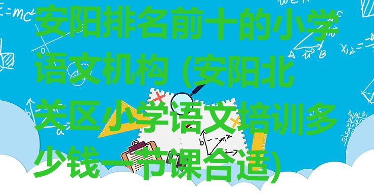 安阳排名前十的小学语文机构 (安阳北关区小学语文培训多少钱一节课合适)”