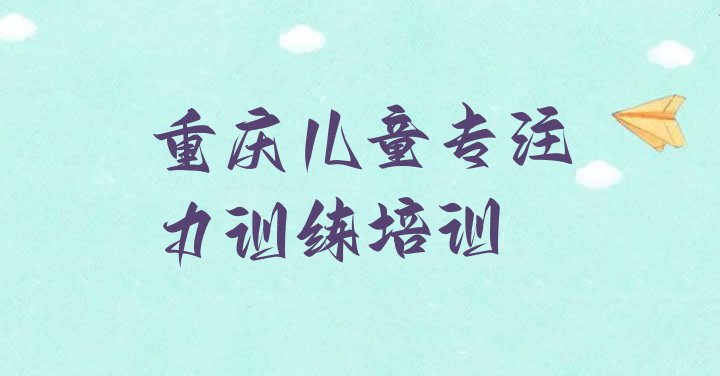 2024年重庆十大儿童专注力训练培训机构排名 重庆武隆区儿童专注力训练培训好的学校推荐”