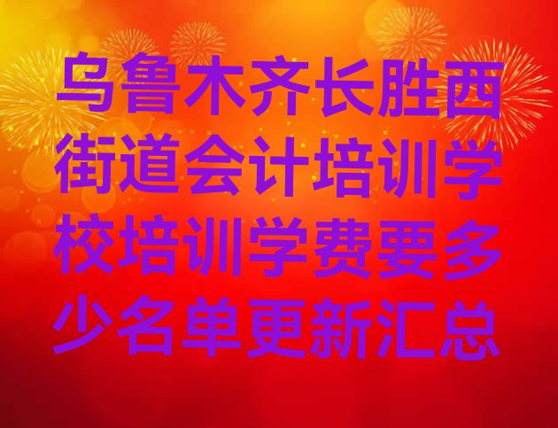 乌鲁木齐长胜西街道会计培训学校培训学费要多少名单更新汇总”