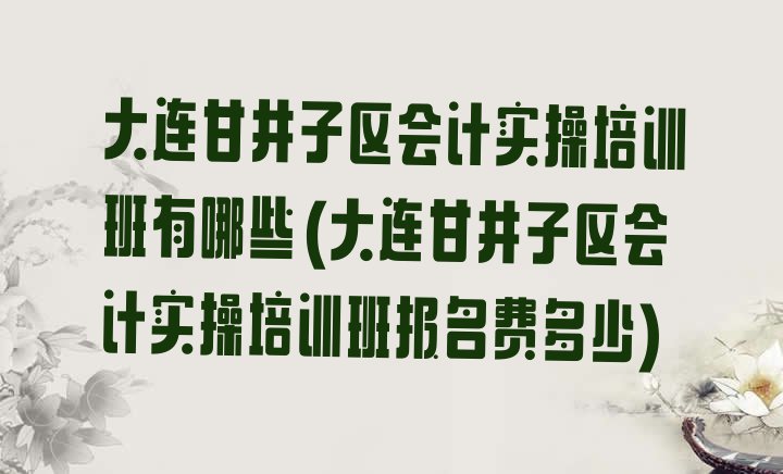 大连甘井子区会计实操培训班有哪些(大连甘井子区会计实操培训班报名费多少)”