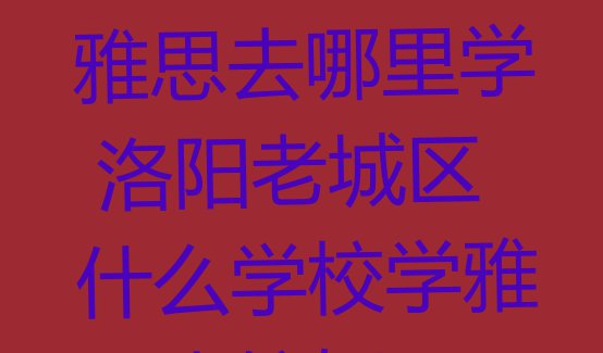 洛阳老城区学雅思去哪里学 洛阳老城区什么学校学雅思比较好”