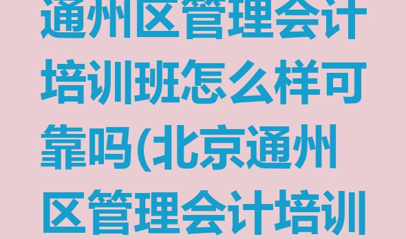 2024年北京通州区管理会计培训班怎么样可靠吗(北京通州区管理会计培训正规学校)”