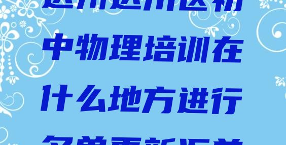 十大达州达川区初中物理培训在什么地方进行名单更新汇总排行榜