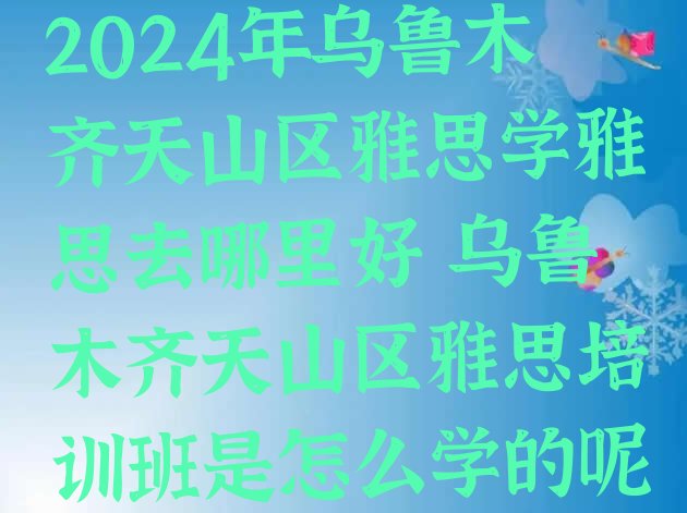 十大2024年乌鲁木齐天山区雅思学雅思去哪里好 乌鲁木齐天山区雅思培训班是怎么学的呢排行榜