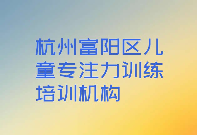 十大2024年杭州富阳区儿童专注力训练培训去哪个学校好 杭州富阳区儿童专注力训练有没有好的培训班推荐排行榜