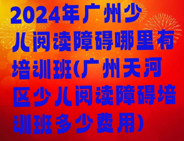 十大2024年广州少儿阅读障碍哪里有培训班(广州天河区少儿阅读障碍培训班多少费用)排行榜