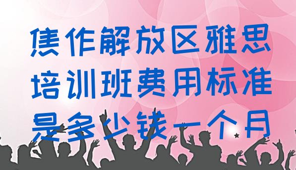 十大焦作解放区雅思培训班费用标准是多少钱一个月排行榜