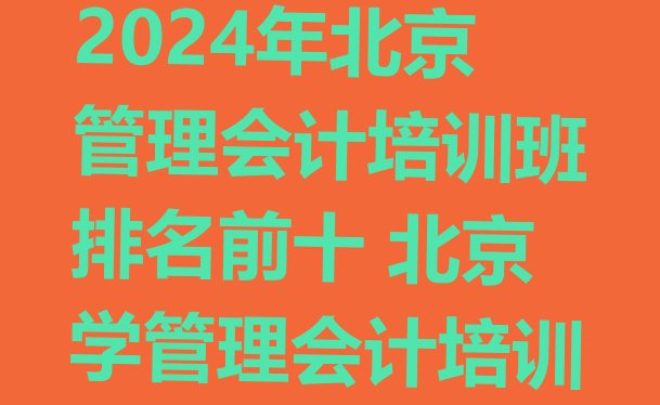 十大2024年北京管理会计培训班排名前十 北京学管理会计培训排行榜