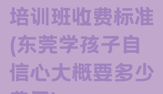 十大东莞孩子自信心培训班收费标准(东莞学孩子自信心大概要多少费用)排行榜