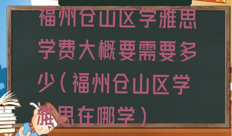 十大福州仓山区学雅思学费大概要需要多少(福州仓山区学雅思在哪学)排行榜