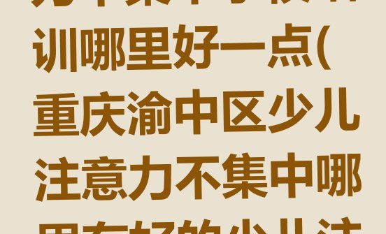 十大2024年重庆渝中区少儿注意力不集中学校培训哪里好一点(重庆渝中区少儿注意力不集中哪里有好的少儿注意力不集中培训班地方)排行榜