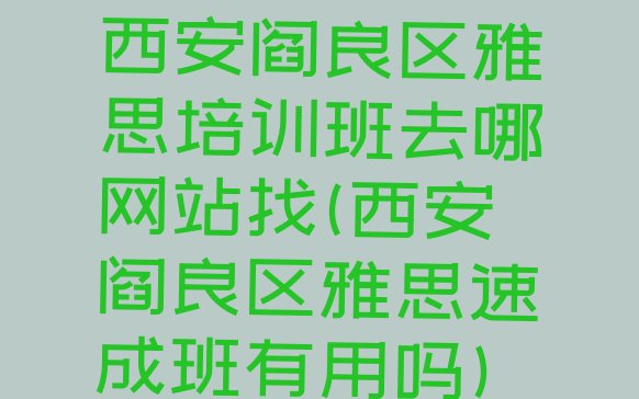 十大西安阎良区雅思培训班去哪网站找(西安阎良区雅思速成班有用吗)排行榜