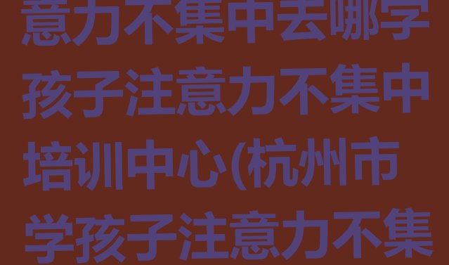 十大杭州富阳区孩子注意力不集中去哪学孩子注意力不集中培训中心(杭州市学孩子注意力不集中的地方)排行榜