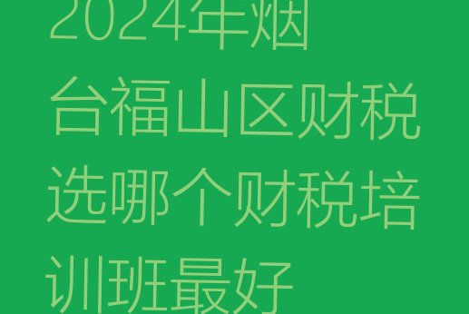 十大2024年烟台福山区财税选哪个财税培训班最好排行榜