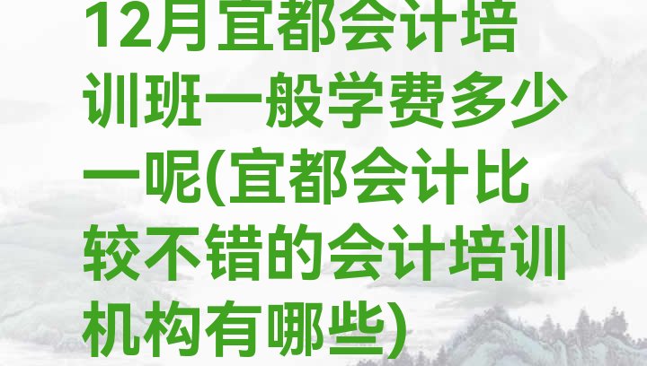 十大12月宜都会计培训班一般学费多少一呢(宜都会计比较不错的会计培训机构有哪些)排行榜