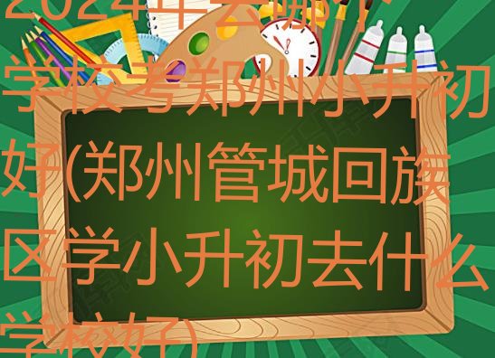 十大2024年去哪个学校考郑州小升初好(郑州管城回族区学小升初去什么学校好)排行榜