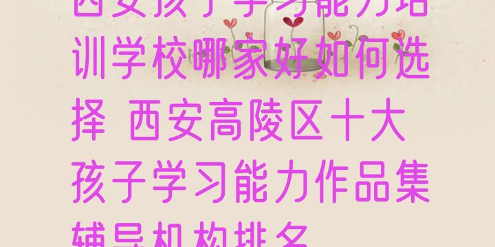 十大西安孩子学习能力培训学校哪家好如何选择 西安高陵区十大孩子学习能力作品集辅导机构排名排行榜