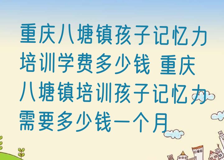 十大重庆八塘镇孩子记忆力培训学费多少钱 重庆八塘镇培训孩子记忆力需要多少钱一个月排行榜