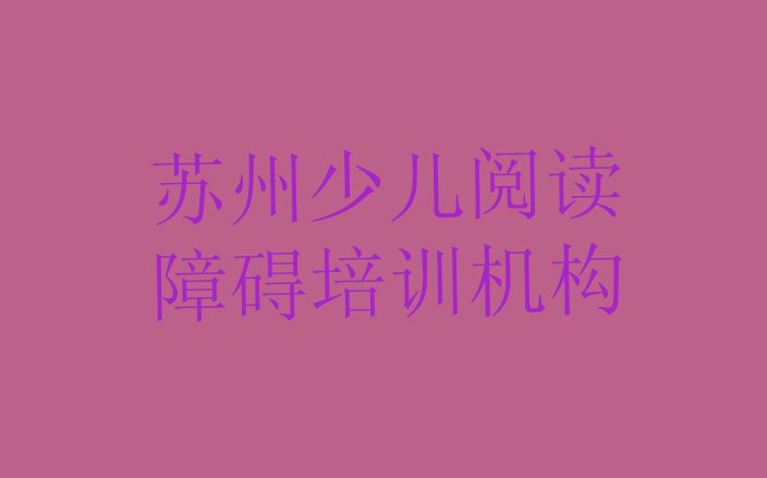 十大2024年苏州姑苏区少儿阅读障碍培训学校联系方式有哪些排行榜