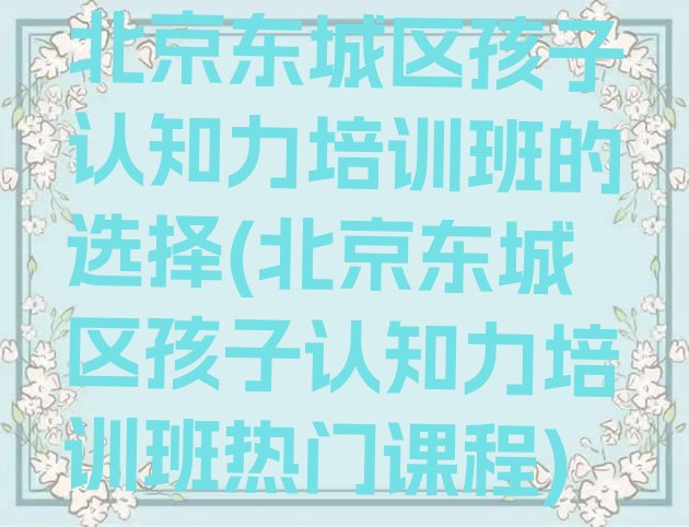 十大北京东城区孩子认知力培训班的选择(北京东城区孩子认知力培训班热门课程)排行榜