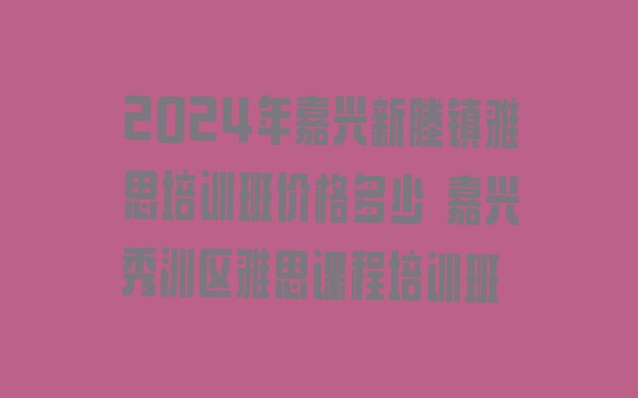 十大2024年嘉兴新塍镇雅思培训班价格多少 嘉兴秀洲区雅思课程培训班排行榜