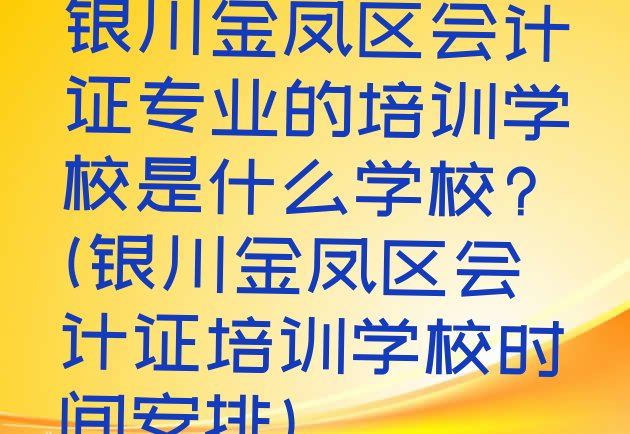 十大银川金凤区会计证专业的培训学校是什么学校?(银川金凤区会计证培训学校时间安排)排行榜