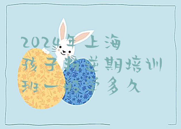 十大2024年上海孩子叛逆期培训班一般学多久排行榜