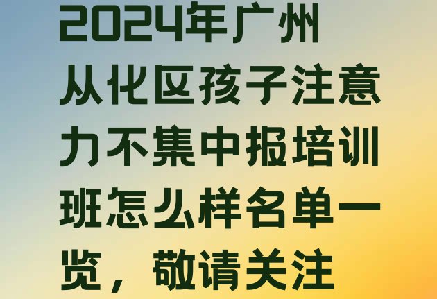 十大2024年广州从化区孩子注意力不集中报培训班怎么样名单一览，敬请关注排行榜