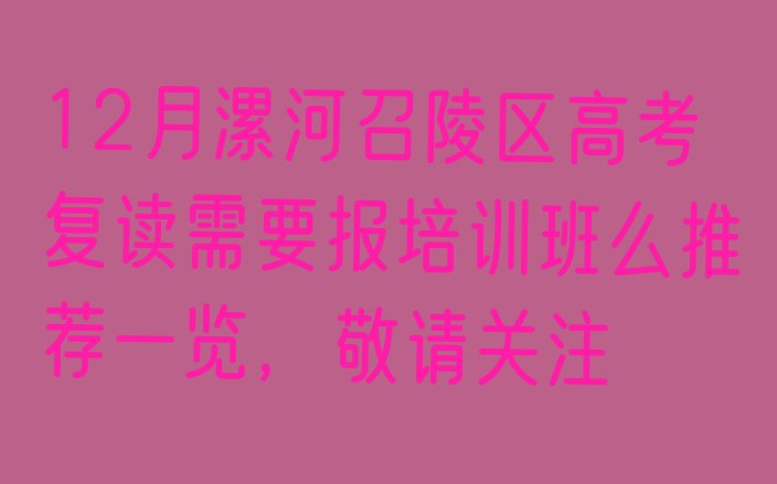 十大12月漯河召陵区高考复读需要报培训班么推荐一览，敬请关注排行榜