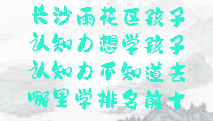 十大长沙雨花区孩子认知力想学孩子认知力不知道去哪里学排名前十排行榜