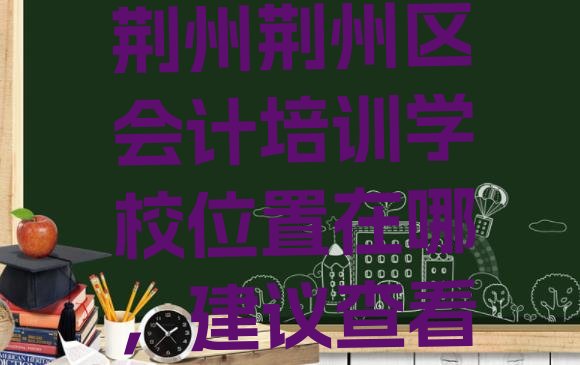 十大荆州荆州区会计培训学校位置在哪，建议查看排行榜