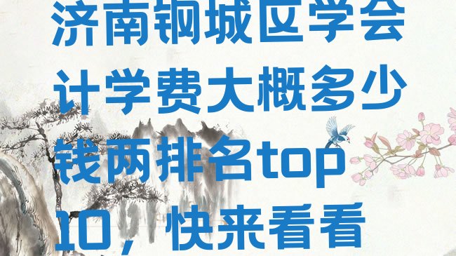 十大济南钢城区学会计学费大概多少钱两排名top10，快来看看排行榜