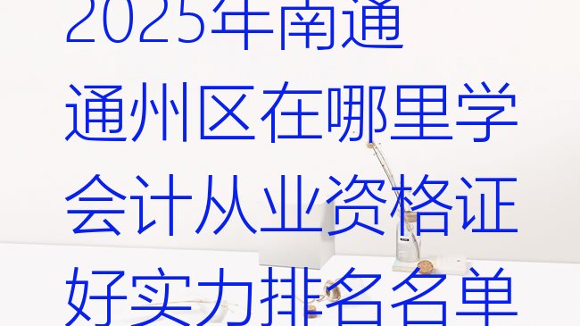 十大2025年南通通州区在哪里学会计从业资格证好实力排名名单排行榜