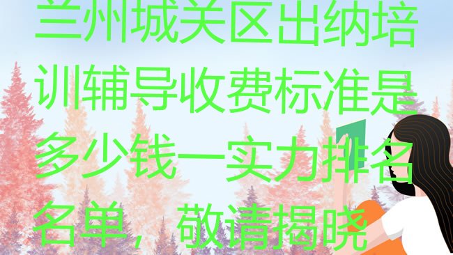 十大兰州城关区出纳培训辅导收费标准是多少钱一实力排名名单，敬请揭晓排行榜