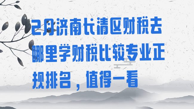 十大2月济南长清区财税去哪里学财税比较专业正规排名，值得一看排行榜