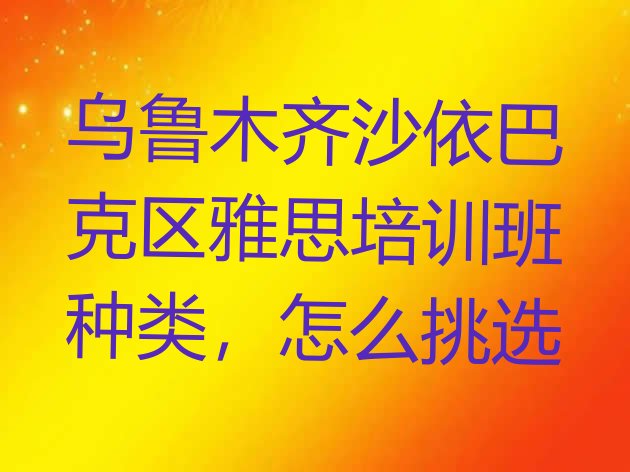 十大乌鲁木齐沙依巴克区雅思培训班种类，怎么挑选排行榜