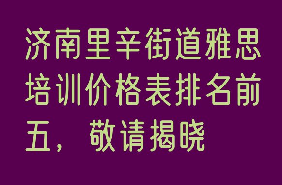 十大济南里辛街道雅思培训价格表排名前五，敬请揭晓排行榜