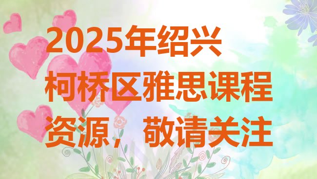 十大2025年绍兴柯桥区雅思课程资源，敬请关注排行榜