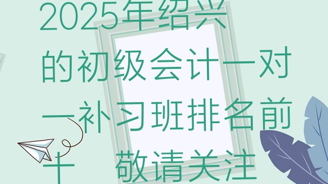 十大2025年绍兴的初级会计一对一补习班排名前十，敬请关注排行榜