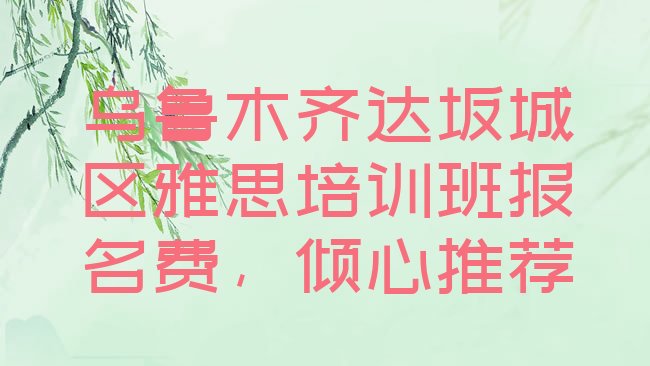 十大乌鲁木齐达坂城区雅思培训班报名费，倾心推荐排行榜