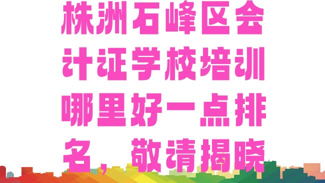 十大株洲石峰区会计证学校培训哪里好一点排名，敬请揭晓排行榜