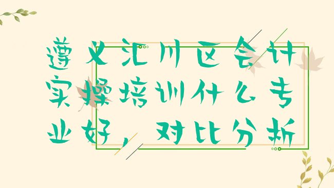 十大遵义汇川区会计实操培训什么专业好，对比分析排行榜