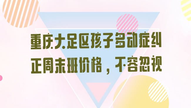 十大重庆大足区孩子多动症纠正周末班价格，不容忽视排行榜