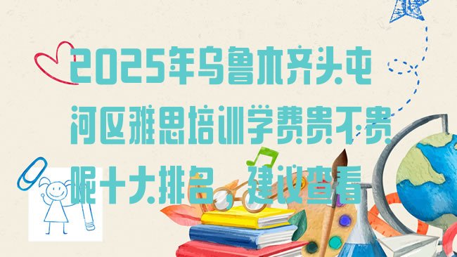 十大2025年乌鲁木齐头屯河区雅思培训学费贵不贵呢十大排名，建议查看排行榜