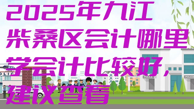 十大2025年九江柴桑区会计哪里学会计比较好，建议查看排行榜